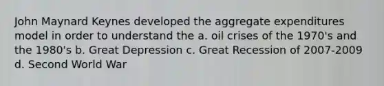 John Maynard Keynes developed the aggregate expenditures model in order to understand the a. oil crises of the 1970's and the 1980's b. Great Depression c. Great Recession of 2007-2009 d. Second World War