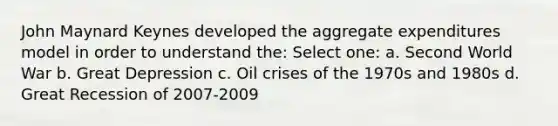 John Maynard Keynes developed the aggregate expenditures model in order to understand the: Select one: a. Second World War b. Great Depression c. Oil crises of the 1970s and 1980s d. Great Recession of 2007-2009