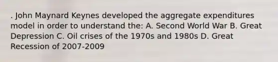 . John Maynard Keynes developed the aggregate expenditures model in order to understand the: A. Second World War B. Great Depression C. Oil crises of the 1970s and 1980s D. Great Recession of 2007-2009