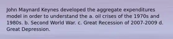 John Maynard Keynes developed the aggregate expenditures model in order to understand the a. oil crises of the 1970s and 1980s. b. Second World War. c. Great Recession of 2007-2009 d. Great Depression.