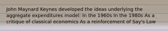 John Maynard Keynes developed the ideas underlying the aggregate expenditures model: In the 1960s In the 1980s As a critique of classical economics As a reinforcement of Say's Law