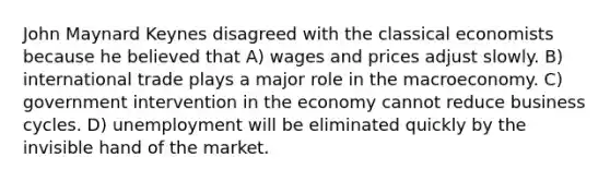 John Maynard Keynes disagreed with the classical economists because he believed that A) wages and prices adjust slowly. B) international trade plays a major role in the macroeconomy. C) government intervention in the economy cannot reduce business cycles. D) unemployment will be eliminated quickly by the invisible hand of the market.