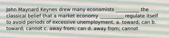 John Maynard Keynes drew many economists __________ the classical belief that a market economy __________ regulate itself to avoid periods of excessive unemployment. a. toward; can b. toward; cannot c. away from; can d. away from; cannot