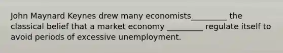 John Maynard Keynes drew many economists_________ the classical belief that a market economy _________ regulate itself to avoid periods of excessive unemployment.