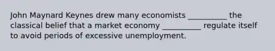 John Maynard Keynes drew many economists __________ the classical belief that a market economy __________ regulate itself to avoid periods of excessive unemployment.