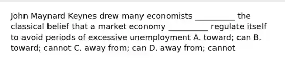 John Maynard Keynes drew many economists __________ the classical belief that a market economy __________ regulate itself to avoid periods of excessive unemployment A. toward; can B. toward; cannot C. away from; can D. away from; cannot