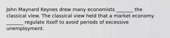 John Maynard Keynes drew many economists _______ the classical view. The classical view held that a market economy _______ regulate itself to avoid periods of excessive unemployment.