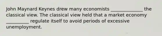 John Maynard Keynes drew many economists ______________ the classical view. The classical view held that a market economy __________ regulate itself to avoid periods of excessive unemployment.