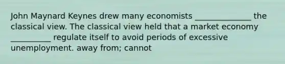 John Maynard Keynes drew many economists ______________ the classical view. The classical view held that a market economy __________ regulate itself to avoid periods of excessive unemployment. away from; cannot