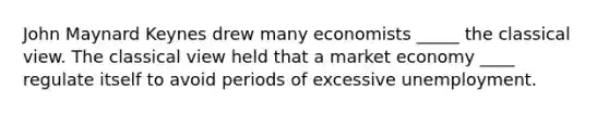 John Maynard Keynes drew many economists _____ the classical view. The classical view held that a market economy ____ regulate itself to avoid periods of excessive unemployment.