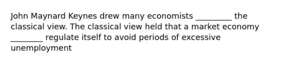 John Maynard Keynes drew many economists _________ the classical view. The classical view held that a market economy ________ regulate itself to avoid periods of excessive unemployment