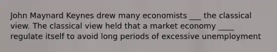 John Maynard Keynes drew many economists ___ the classical view. The classical view held that a market economy ____ regulate itself to avoid long periods of excessive unemployment