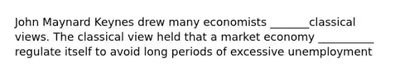 John Maynard Keynes drew many economists _______classical views. The classical view held that a market economy __________ regulate itself to avoid long periods of excessive unemployment