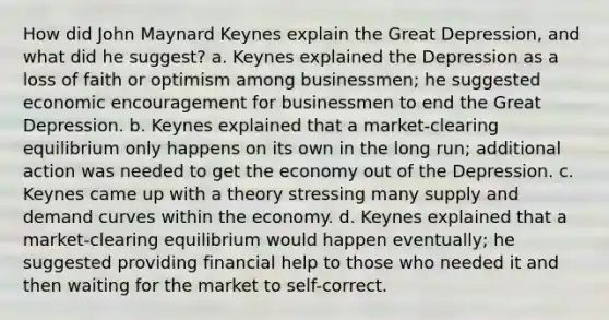 How did John Maynard Keynes explain the Great Depression, and what did he suggest? a. Keynes explained the Depression as a loss of faith or optimism among businessmen; he suggested economic encouragement for businessmen to end the Great Depression. b. Keynes explained that a market-clearing equilibrium only happens on its own in the long run; additional action was needed to get the economy out of the Depression. c. Keynes came up with a theory stressing many supply and demand curves within the economy. d. Keynes explained that a market-clearing equilibrium would happen eventually; he suggested providing financial help to those who needed it and then waiting for the market to self-correct.