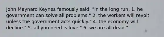 John Maynard Keynes famously said: "In the long run, 1. he government can solve all problems." 2. the workers will revolt unless the government acts quickly." 4. the economy will decline." 5. all you need is love." 6. we are all dead."