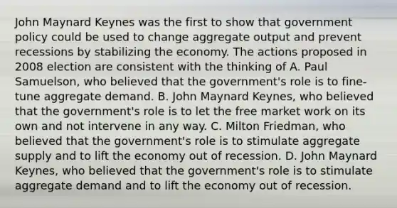 John Maynard Keynes was the first to show that government policy could be used to change aggregate output and prevent recessions by stabilizing the economy. The actions proposed in 2008 election are consistent with the thinking of A. Paul​ Samuelson, who believed that the​ government's role is to​ fine-tune aggregate demand. B. John Maynard​ Keynes, who believed that the​ government's role is to let the free market work on its own and not intervene in any way. C. Milton​ Friedman, who believed that the​ government's role is to stimulate aggregate supply and to lift the economy out of recession. D. John Maynard​ Keynes, who believed that the​ government's role is to stimulate aggregate demand and to lift the economy out of recession.