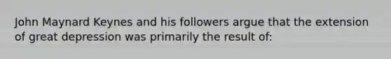 John Maynard Keynes and his followers argue that the extension of great depression was primarily the result of: