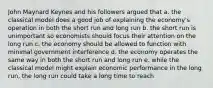 John Maynard Keynes and his followers argued that a. the classical model does a good job of explaining the economy's operation in both the short run and long run b. the short run is unimportant so economists should focus their attention on the long run c. the economy should be allowed to function with minimal government interference d. the economy operates the same way in both the short run and long run e. while the classical model might explain economic performance in the long run, the long run could take a long time to reach