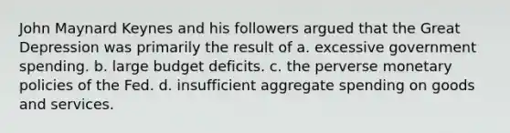 John Maynard Keynes and his followers argued that the Great Depression was primarily the result of a. excessive government spending. b. large budget deficits. c. the perverse monetary policies of the Fed. d. insufficient aggregate spending on goods and services.