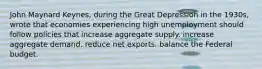 John Maynard Keynes, during the Great Depression in the 1930s, wrote that economies experiencing high unemployment should follow policies that increase aggregate supply. increase aggregate demand. reduce net exports. balance the Federal budget.