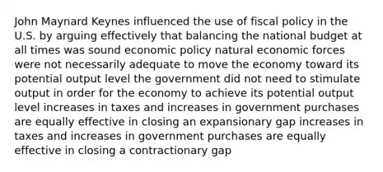 John Maynard Keynes influenced the use of <a href='https://www.questionai.com/knowledge/kPTgdbKdvz-fiscal-policy' class='anchor-knowledge'>fiscal policy</a> in the U.S. by arguing effectively that balancing the national budget at all times was sound <a href='https://www.questionai.com/knowledge/kWbX8L76Bu-economic-policy' class='anchor-knowledge'>economic policy</a> natural economic forces were not necessarily adequate to move the economy toward its potential output level the government did not need to stimulate output in order for the economy to achieve its potential output level increases in taxes and increases in government purchases are equally effective in closing an expansionary gap increases in taxes and increases in government purchases are equally effective in closing a contractionary gap