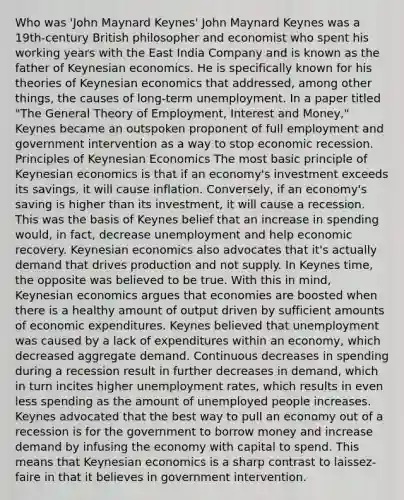 Who was 'John Maynard Keynes' John Maynard Keynes was a 19th-century British philosopher and economist who spent his working years with the East India Company and is known as the father of Keynesian economics. He is specifically known for his theories of Keynesian economics that addressed, among other things, the causes of long-term unemployment. In a paper titled "The General Theory of Employment, Interest and Money," Keynes became an outspoken proponent of full employment and government intervention as a way to stop economic recession. Principles of Keynesian Economics The most basic principle of Keynesian economics is that if an economy's investment exceeds its savings, it will cause inflation. Conversely, if an economy's saving is higher than its investment, it will cause a recession. This was the basis of Keynes belief that an increase in spending would, in fact, decrease unemployment and help economic recovery. Keynesian economics also advocates that it's actually demand that drives production and not supply. In Keynes time, the opposite was believed to be true. With this in mind, Keynesian economics argues that economies are boosted when there is a healthy amount of output driven by sufficient amounts of economic expenditures. Keynes believed that unemployment was caused by a lack of expenditures within an economy, which decreased aggregate demand. Continuous decreases in spending during a recession result in further decreases in demand, which in turn incites higher unemployment rates, which results in even less spending as the amount of unemployed people increases. Keynes advocated that the best way to pull an economy out of a recession is for the government to borrow money and increase demand by infusing the economy with capital to spend. This means that Keynesian economics is a sharp contrast to laissez-faire in that it believes in government intervention.