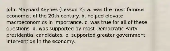 John Maynard Keynes (Lesson 2): a. was the most famous economist of the 20th century. b. helped elevate macroeconomics in importance. c. was true for all of these questions. d. was supported by most Democratic Party presidential candidates. e. supported greater government intervention in the economy.