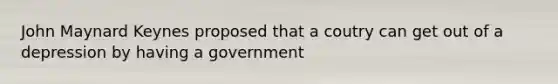 John Maynard Keynes proposed that a coutry can get out of a depression by having a government