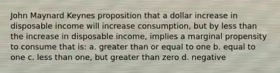 John Maynard Keynes proposition that a dollar increase in disposable income will increase consumption, but by less than the increase in disposable income, implies a marginal propensity to consume that is: a. greater than or equal to one b. equal to one c. less than one, but greater than zero d. negative