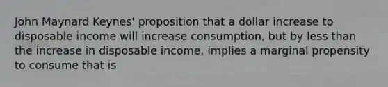 John Maynard Keynes' proposition that a dollar increase to disposable income will increase consumption, but by less than the increase in disposable income, implies a marginal propensity to consume that is