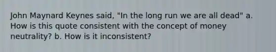 John Maynard Keynes said, "In the long run we are all dead" a. How is this quote consistent with the concept of money neutrality? b. How is it inconsistent?