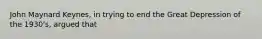 John Maynard Keynes, in trying to end the Great Depression of the 1930's, argued that