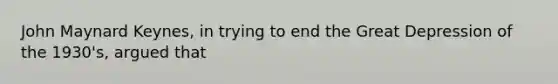 John Maynard Keynes, in trying to end the Great Depression of the 1930's, argued that