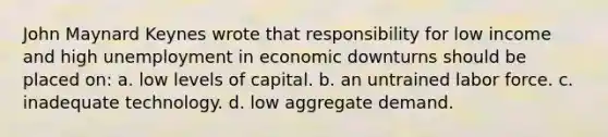 John Maynard Keynes wrote that responsibility for low income and high unemployment in economic downturns should be placed on: a. low levels of capital. b. an untrained labor force. c. inadequate technology. d. low aggregate demand.