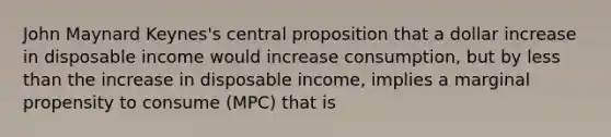 John Maynard Keynes's central proposition that a dollar increase in disposable income would increase consumption, but by <a href='https://www.questionai.com/knowledge/k7BtlYpAMX-less-than' class='anchor-knowledge'>less than</a> the increase in disposable income, implies a marginal propensity to consume (MPC) that is