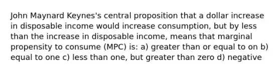 John Maynard Keynes's central proposition that a dollar increase in disposable income would increase consumption, but by <a href='https://www.questionai.com/knowledge/k7BtlYpAMX-less-than' class='anchor-knowledge'>less than</a> the increase in disposable income, means that marginal propensity to consume (MPC) is: a) <a href='https://www.questionai.com/knowledge/kNDE5ipeE2-greater-than-or-equal-to' class='anchor-knowledge'><a href='https://www.questionai.com/knowledge/ktgHnBD4o3-greater-than' class='anchor-knowledge'>greater than</a> or equal to</a> on b) equal to one c) less than one, but greater than zero d) negative