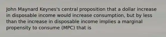 John Maynard Keynes's central proposition that a dollar increase in disposable income would increase consumption, but by less than the increase in disposable income implies a marginal propensity to consume (MPC) that is