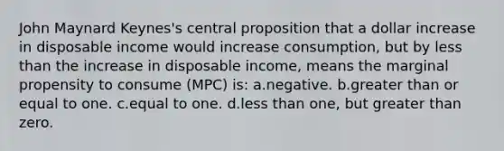 John Maynard Keynes's central proposition that a dollar increase in disposable income would increase consumption, but by less than the increase in disposable income, means the marginal propensity to consume (MPC) is: a.negative. b.greater than or equal to one. c.equal to one. d.less than one, but greater than zero.