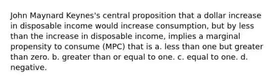 John Maynard Keynes's central proposition that a dollar increase in disposable income would increase consumption, but by less than the increase in disposable income, implies a marginal propensity to consume (MPC) that is a. less than one but greater than zero. b. greater than or equal to one. c. equal to one. d. negative.