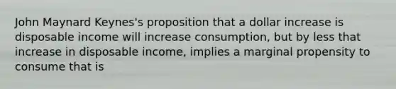 John Maynard Keynes's proposition that a dollar increase is disposable income will increase consumption, but by less that increase in disposable income, implies a marginal propensity to consume that is