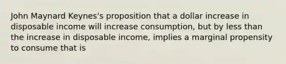 John Maynard Keynes's proposition that a dollar increase in disposable income will increase consumption, but by less than the increase in disposable income, implies a marginal propensity to consume that is