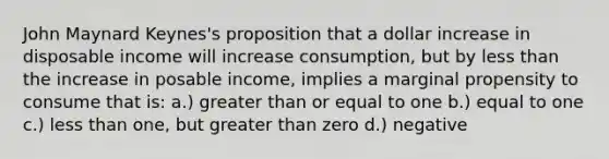 John Maynard Keynes's proposition that a dollar increase in disposable income will increase consumption, but by less than the increase in posable income, implies a marginal propensity to consume that is: a.) greater than or equal to one b.) equal to one c.) less than one, but greater than zero d.) negative