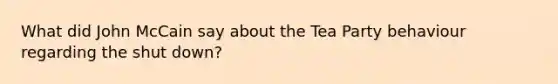 What did John McCain say about the Tea Party behaviour regarding the shut down?