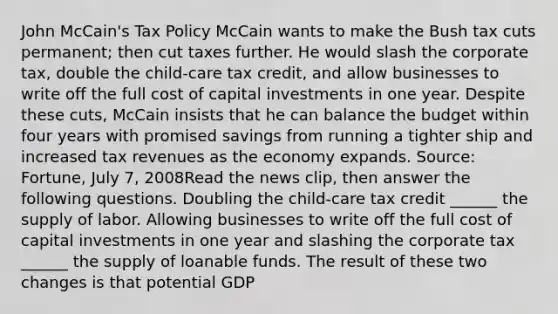 John​ McCain's Tax Policy McCain wants to make the Bush tax cuts​ permanent; then cut taxes further. He would slash the corporate​ tax, double the​ child-care tax​ credit, and allow businesses to write off the full cost of capital investments in one year. Despite these​ cuts, McCain insists that he can balance the budget within four years with promised savings from running a tighter ship and increased tax revenues as the economy expands. ​Source: Fortune​, July​ 7, 2008Read the news​ clip, then answer the following questions. Doubling the​ child-care tax credit​ ______ the supply of labor. Allowing businesses to write off the full cost of capital investments in one year and slashing the corporate tax​ ______ the supply of loanable funds. The result of these two changes is that potential GDP