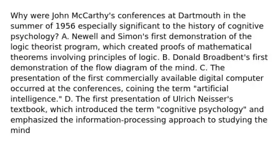 Why were John McCarthy's conferences at Dartmouth in the summer of 1956 especially significant to the history of cognitive psychology? A. Newell and Simon's first demonstration of the logic theorist program, which created proofs of mathematical theorems involving principles of logic. B. Donald Broadbent's first demonstration of the flow diagram of the mind. C. The presentation of the first commercially available digital computer occurred at the conferences, coining the term "artificial intelligence." D. The first presentation of Ulrich Neisser's textbook, which introduced the term "cognitive psychology" and emphasized the information-processing approach to studying the mind