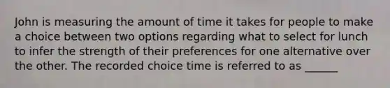 John is measuring the amount of time it takes for people to make a choice between two options regarding what to select for lunch to infer the strength of their preferences for one alternative over the other. The recorded choice time is referred to as ______