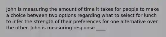 John is measuring the amount of time it takes for people to make a choice between two options regarding what to select for lunch to infer the strength of their preferences for one alternative over the other. John is measuring response ____.