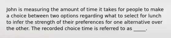 John is measuring the amount of time it takes for people to make a choice between two options regarding what to select for lunch to infer the strength of their preferences for one alternative over the other. The recorded choice time is referred to as _____.