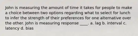 John is measuring the amount of time it takes for people to make a choice between two options regarding what to select for lunch to infer the strength of their preferences for one alternative over the other. John is measuring response ____. a. lag b. interval c. latency d. bias