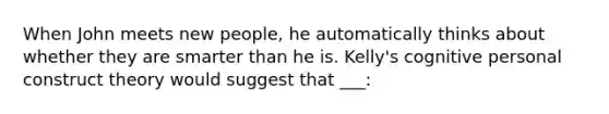 When John meets new people, he automatically thinks about whether they are smarter than he is. Kelly's cognitive personal construct theory would suggest that ___: